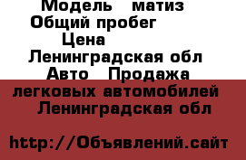  › Модель ­ матиз › Общий пробег ­ 123 › Цена ­ 65 000 - Ленинградская обл. Авто » Продажа легковых автомобилей   . Ленинградская обл.